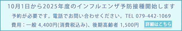 10月1日から2025年度のインフルエンザ予防接種を開始します。予約が必要です。電話でお問い合わせください。TEL 079-442-1069　費用：一般 4,400円(消費税込み)、後期高齢者 1,500円　詳細はこちら